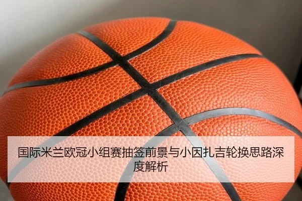 国际米兰欧冠小组赛抽签前景与小因扎吉轮换思路深度解析 - kaiyun