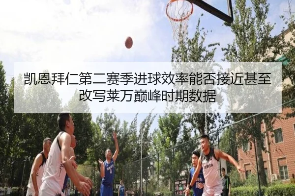 凯恩拜仁第二赛季进球效率能否接近甚至改写莱万巅峰时期数据
